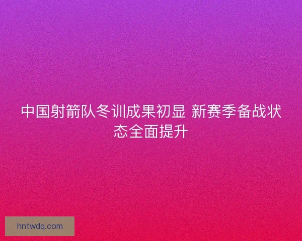 中国射箭队冬训成果初显 新赛季备战状态全面提升