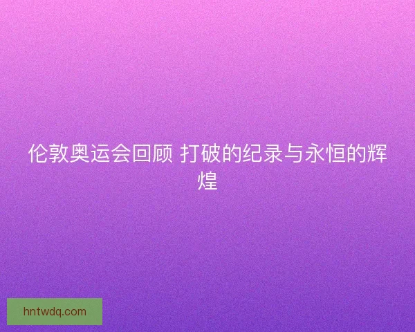 伦敦奥运会回顾 打破的纪录与永恒的辉煌