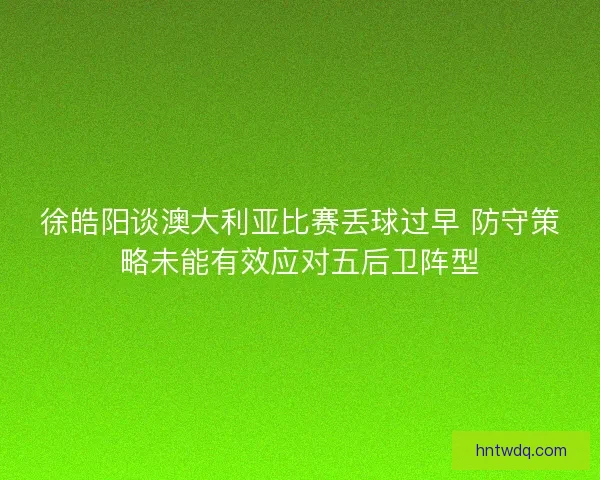 徐皓阳谈澳大利亚比赛丢球过早 防守策略未能有效应对五后卫阵型