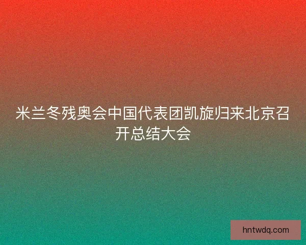 米兰冬残奥会中国代表团凯旋归来北京召开总结大会
