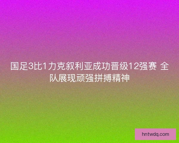 国足3比1力克叙利亚成功晋级12强赛 全队展现顽强拼搏精神