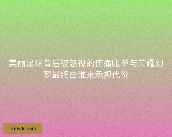美丽足球背后被忽视的伤痛账单与荣耀幻梦最终由谁来承担代价