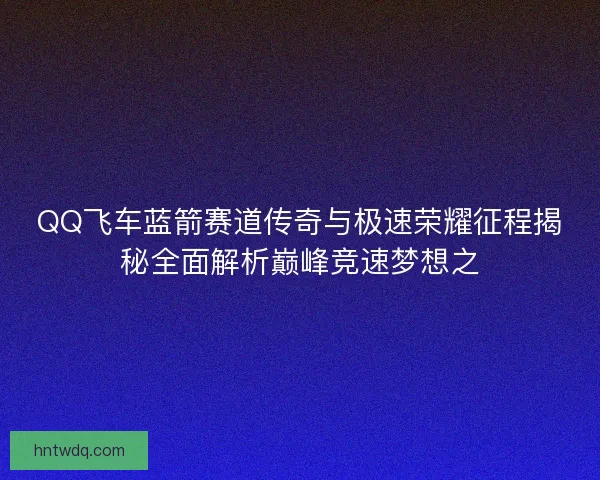 QQ飞车蓝箭赛道传奇与极速荣耀征程揭秘全面解析巅峰竞速梦想之