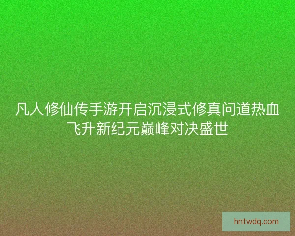 凡人修仙传手游开启沉浸式修真问道热血飞升新纪元巅峰对决盛世
