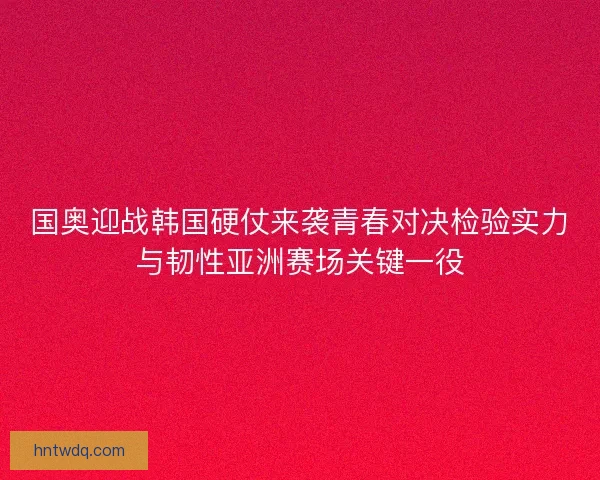 国奥迎战韩国硬仗来袭青春对决检验实力与韧性亚洲赛场关键一役