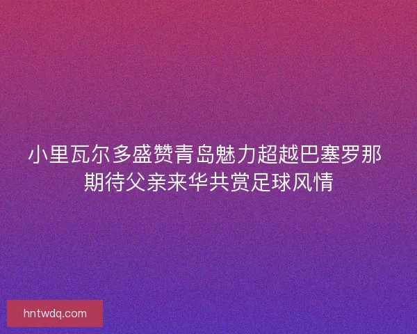 小里瓦尔多盛赞青岛魅力超越巴塞罗那 期待父亲来华共赏足球风情