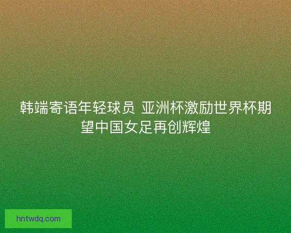韩端寄语年轻球员 亚洲杯激励世界杯期望中国女足再创辉煌