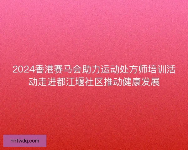2024香港赛马会助力运动处方师培训活动走进都江堰社区推动健康发展