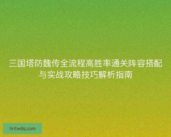 三国塔防魏传全流程高胜率通关阵容搭配与实战攻略技巧解析指南