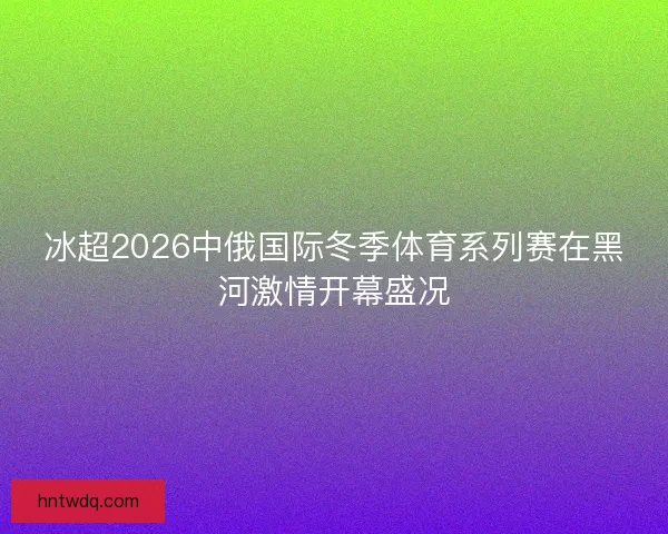 冰超2026中俄国际冬季体育系列赛在黑河激情开幕盛况