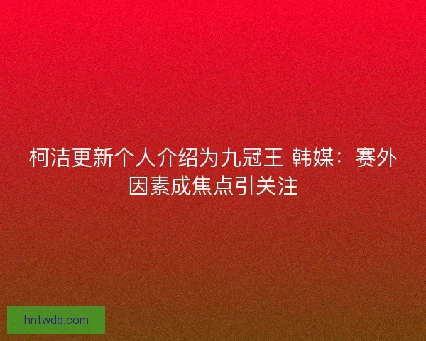 柯洁更新个人介绍为九冠王 韩媒：赛外因素成焦点引关注