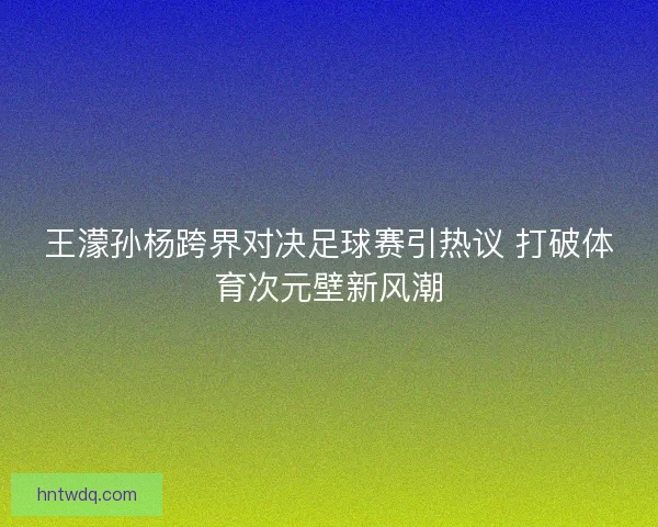 王濛孙杨跨界对决足球赛引热议 打破体育次元壁新风潮
