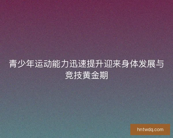 青少年运动能力迅速提升迎来身体发展与竞技黄金期