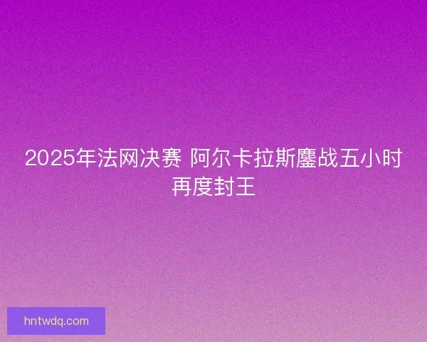 2025年法网决赛 阿尔卡拉斯鏖战五小时再度封王