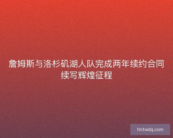 詹姆斯与洛杉矶湖人队完成两年续约合同续写辉煌征程