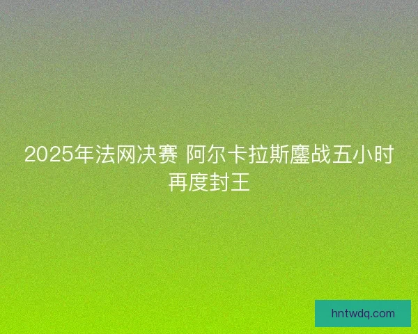 2025年法网决赛 阿尔卡拉斯鏖战五小时再度封王