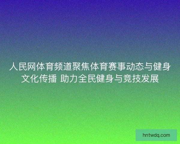 人民网体育频道聚焦体育赛事动态与健身文化传播 助力全民健身与竞技发展