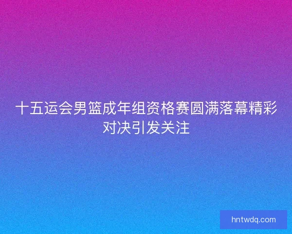 十五运会男篮成年组资格赛圆满落幕精彩对决引发关注