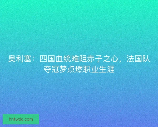 奥利塞：四国血统难阻赤子之心，法国队夺冠梦点燃职业生涯