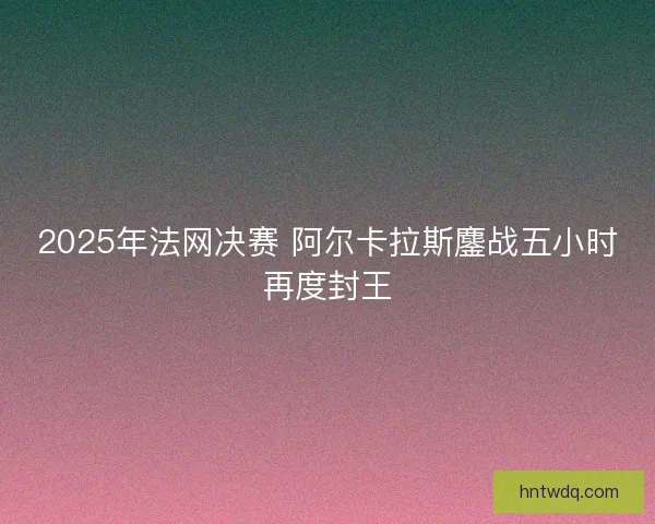 2025年法网决赛 阿尔卡拉斯鏖战五小时再度封王