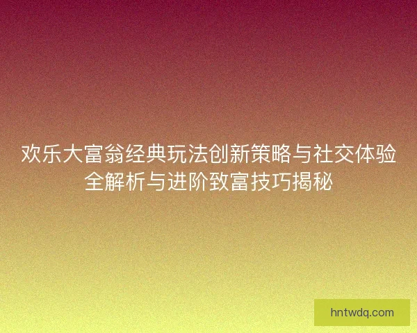 欢乐大富翁经典玩法创新策略与社交体验全解析与进阶致富技巧揭秘