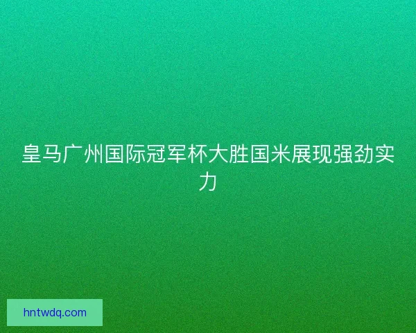 皇马广州国际冠军杯大胜国米展现强劲实力