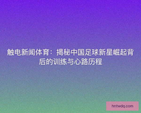 触电新闻体育：揭秘中国足球新星崛起背后的训练与心路历程