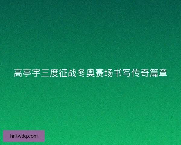 高亭宇三度征战冬奥赛场书写传奇篇章