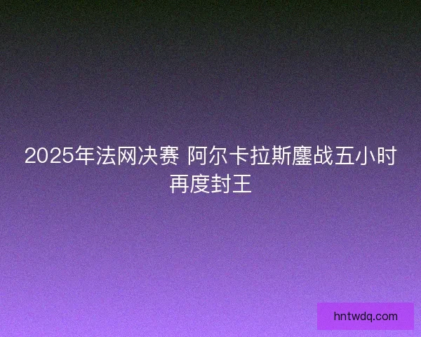 2025年法网决赛 阿尔卡拉斯鏖战五小时再度封王