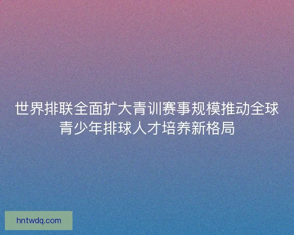 世界排联全面扩大青训赛事规模推动全球青少年排球人才培养新格局