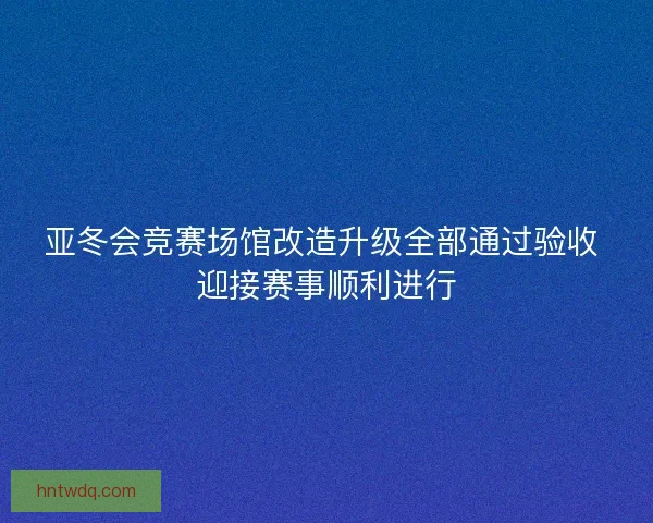 亚冬会竞赛场馆改造升级全部通过验收 迎接赛事顺利进行
