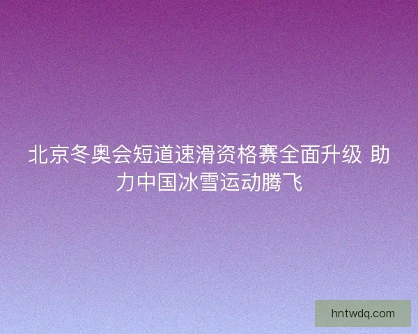 北京冬奥会短道速滑资格赛全面升级 助力中国冰雪运动腾飞