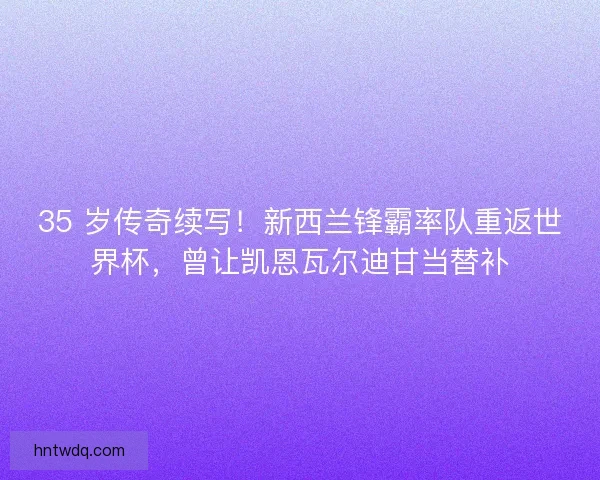 35 岁传奇续写！新西兰锋霸率队重返世界杯，曾让凯恩瓦尔迪甘当替补