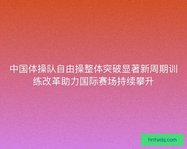 中国体操队自由操整体突破显著新周期训练改革助力国际赛场持续攀升