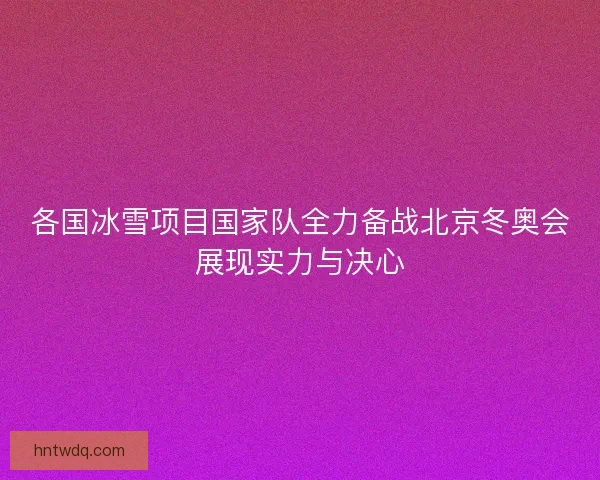 各国冰雪项目国家队全力备战北京冬奥会展现实力与决心