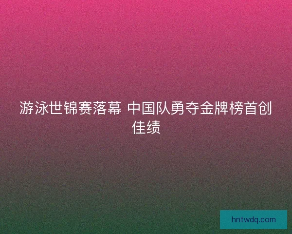 游泳世锦赛落幕 中国队勇夺金牌榜首创佳绩