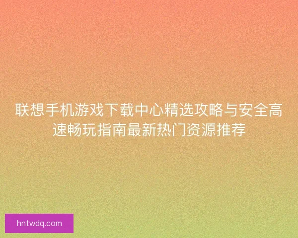 联想手机游戏下载中心精选攻略与安全高速畅玩指南最新热门资源推荐