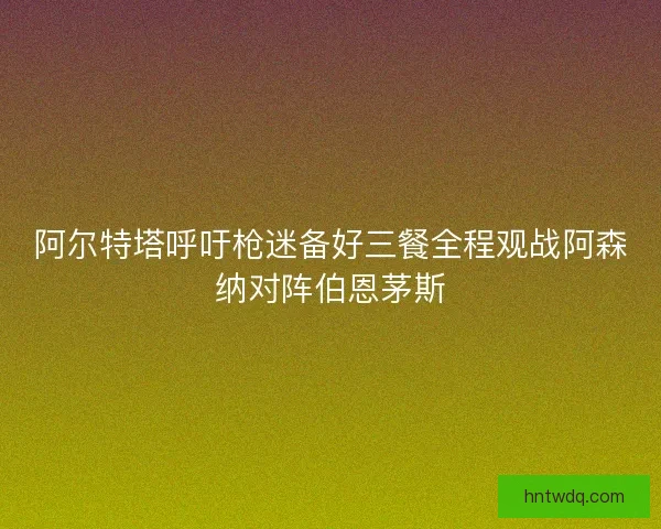 阿尔特塔呼吁枪迷备好三餐全程观战阿森纳对阵伯恩茅斯
