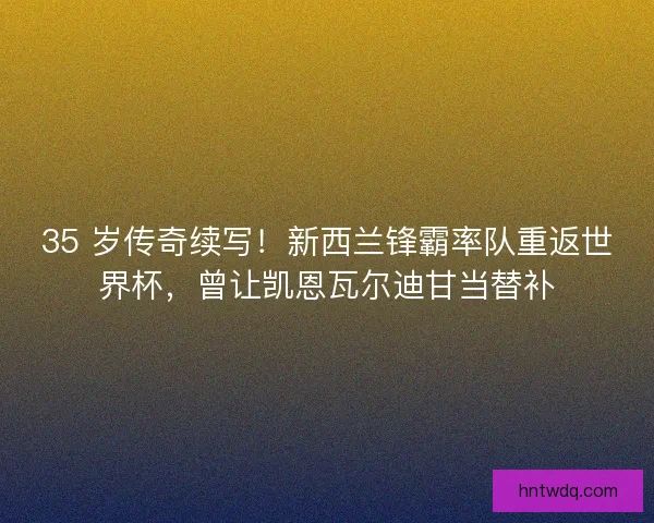 35 岁传奇续写！新西兰锋霸率队重返世界杯，曾让凯恩瓦尔迪甘当替补