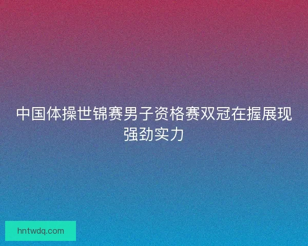 中国体操世锦赛男子资格赛双冠在握展现强劲实力