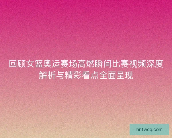 回顾女篮奥运赛场高燃瞬间比赛视频深度解析与精彩看点全面呈现