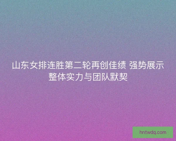 山东女排连胜第二轮再创佳绩 强势展示整体实力与团队默契