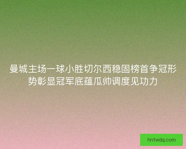 曼城主场一球小胜切尔西稳固榜首争冠形势彰显冠军底蕴瓜帅调度见功力