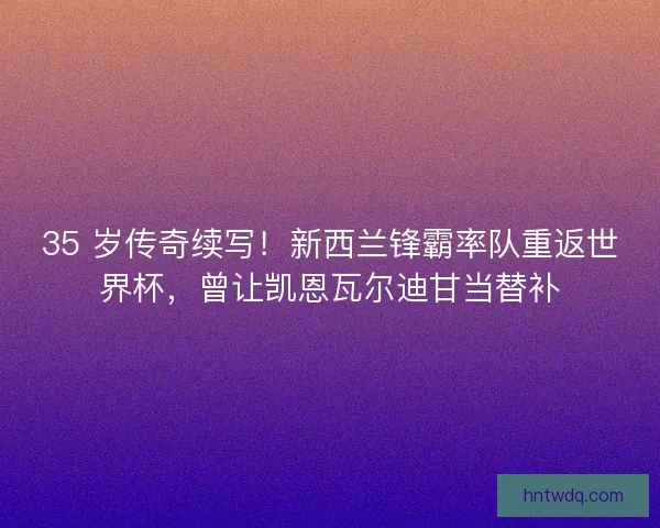 35 岁传奇续写！新西兰锋霸率队重返世界杯，曾让凯恩瓦尔迪甘当替补